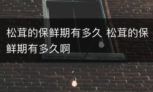 松茸的保鲜期有多久 松茸的保鲜期有多久啊