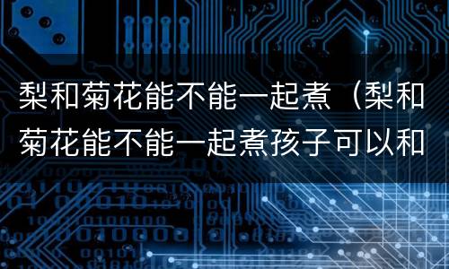 梨和菊花能不能一起煮（梨和菊花能不能一起煮孩子可以和吗）