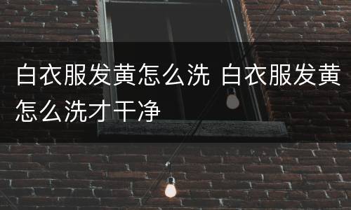 白衣服发黄怎么洗 白衣服发黄怎么洗才干净