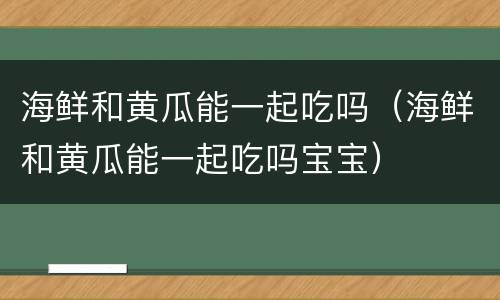 海鲜和黄瓜能一起吃吗（海鲜和黄瓜能一起吃吗宝宝）