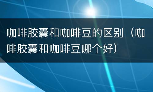 咖啡胶囊和咖啡豆的区别（咖啡胶囊和咖啡豆哪个好）