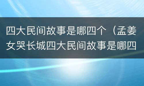 四大民间故事是哪四个（孟姜女哭长城四大民间故事是哪四个）