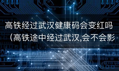 高铁经过武汉健康码会变红吗（高铁途中经过武汉,会不会影响健康码颜色?）