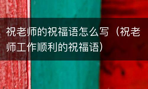 祝老师的祝福语怎么写（祝老师工作顺利的祝福语）