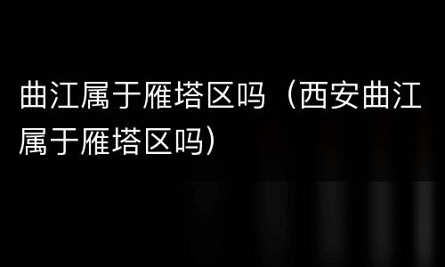 曲江属于雁塔区吗（西安曲江属于雁塔区吗）