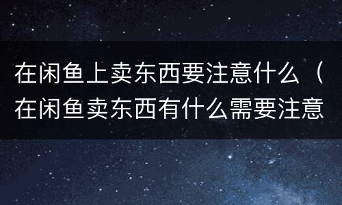 在闲鱼上卖东西要注意什么（在闲鱼卖东西有什么需要注意的吗）