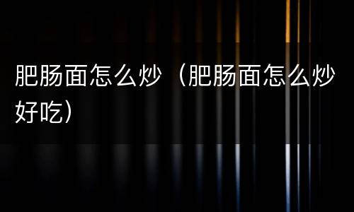 肥肠面怎么炒（肥肠面怎么炒好吃）