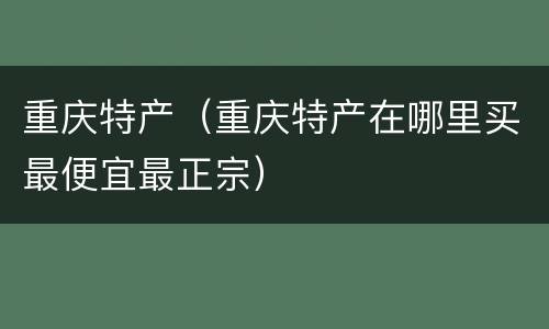 重庆特产（重庆特产在哪里买最便宜最正宗）