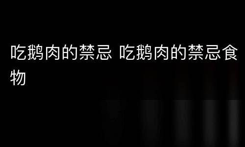 吃鹅肉的禁忌 吃鹅肉的禁忌食物