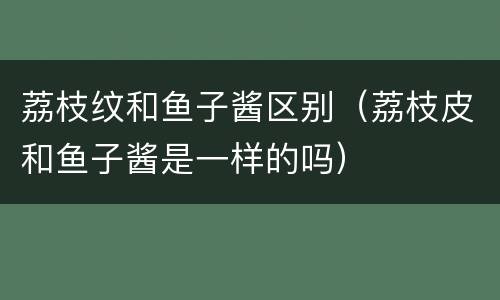 荔枝纹和鱼子酱区别（荔枝皮和鱼子酱是一样的吗）