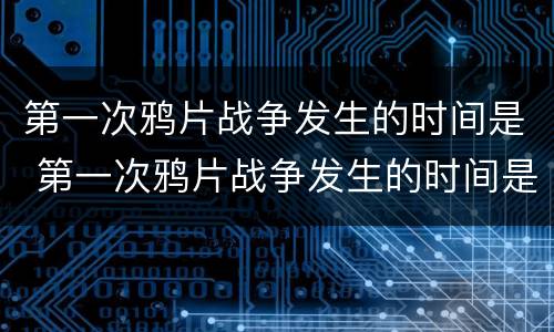 第一次鸦片战争发生的时间是 第一次鸦片战争发生的时间是什么时候