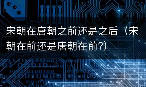 宋朝在唐朝之前还是之后（宋朝在前还是唐朝在前?）