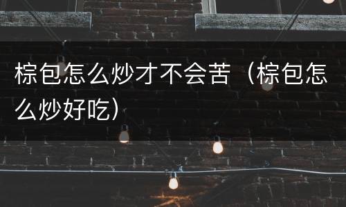 棕包怎么炒才不会苦（棕包怎么炒好吃）