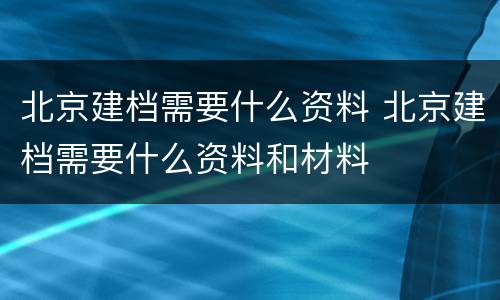 北京建档需要什么资料 北京建档需要什么资料和材料