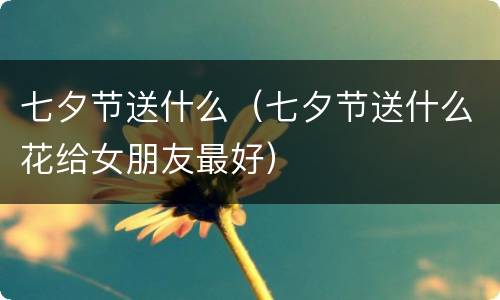 七夕节送什么（七夕节送什么花给女朋友最好）