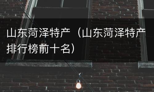 山东菏泽特产（山东菏泽特产排行榜前十名）