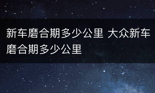 新车磨合期多少公里 大众新车磨合期多少公里