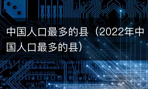 中国人口最多的县（2022年中国人口最多的县）