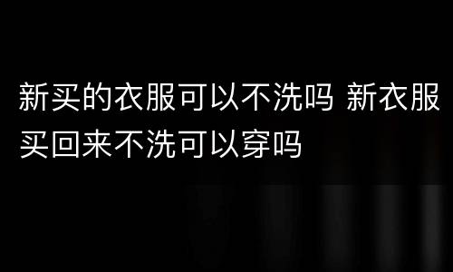 新买的衣服可以不洗吗 新衣服买回来不洗可以穿吗