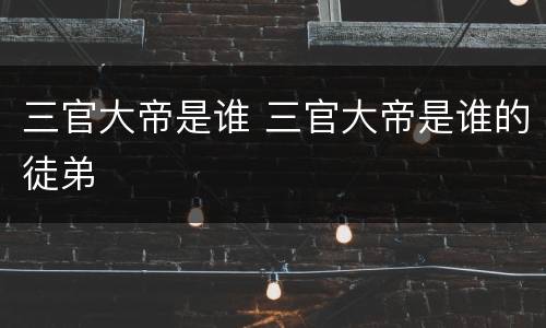 三官大帝是谁 三官大帝是谁的徒弟