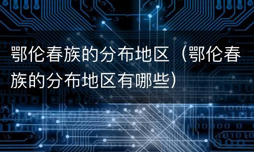 鄂伦春族的分布地区（鄂伦春族的分布地区有哪些）