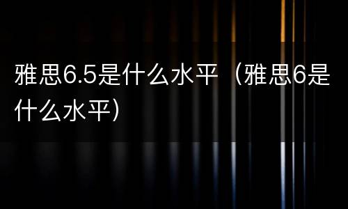 雅思6.5是什么水平（雅思6是什么水平）