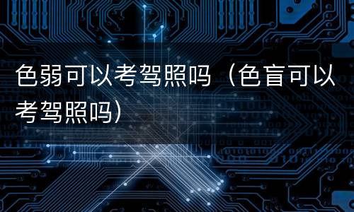 色弱可以考驾照吗（色盲可以考驾照吗）