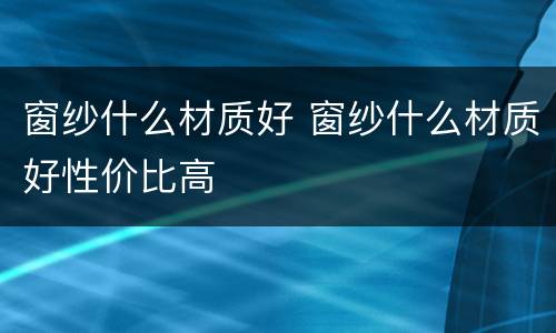 窗纱什么材质好 窗纱什么材质好性价比高