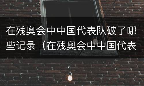 在残奥会中中国代表队破了哪些记录（在残奥会中中国代表队破了哪些记录呢）