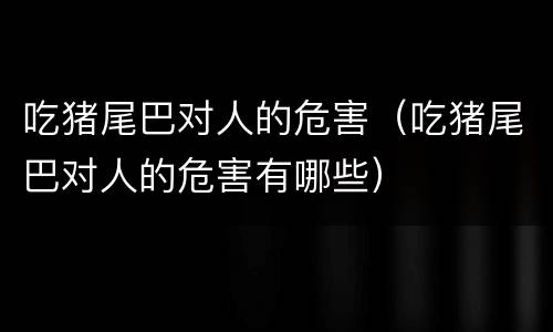 吃猪尾巴对人的危害（吃猪尾巴对人的危害有哪些）