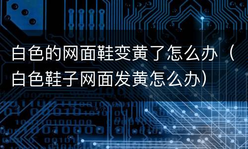 白色的网面鞋变黄了怎么办（白色鞋子网面发黄怎么办）