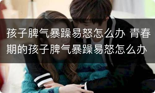 孩子脾气暴躁易怒怎么办 青春期的孩子脾气暴躁易怒怎么办