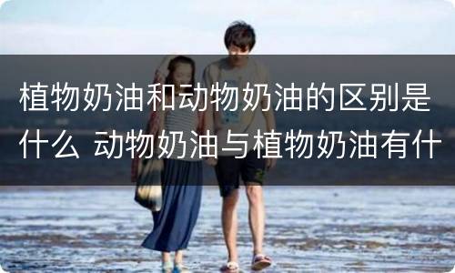 植物奶油和动物奶油的区别是什么 动物奶油与植物奶油有什么区别