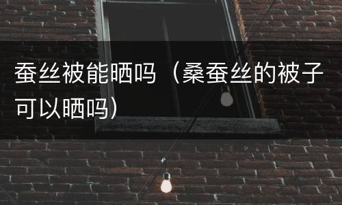 蚕丝被能晒吗（桑蚕丝的被子可以晒吗）