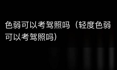 色弱可以考驾照吗（轻度色弱可以考驾照吗）
