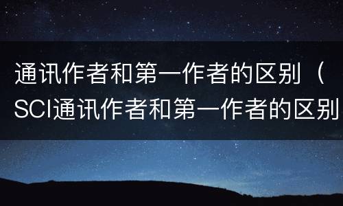 通讯作者和第一作者的区别（SCI通讯作者和第一作者的区别）