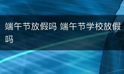 端午节放假吗 端午节学校放假吗