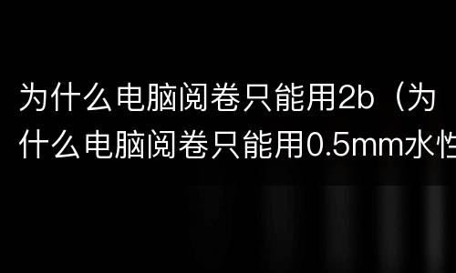 为什么电脑阅卷只能用2b（为什么电脑阅卷只能用0.5mm水性笔）