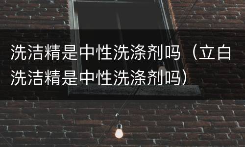 洗洁精是中性洗涤剂吗（立白洗洁精是中性洗涤剂吗）