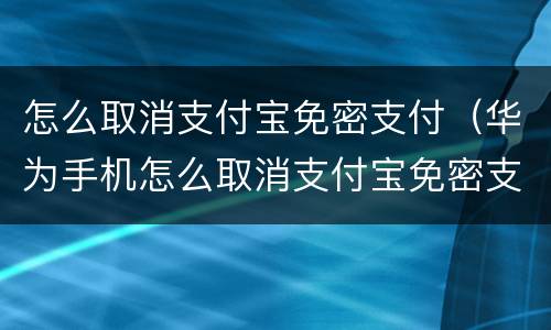 怎么取消支付宝免密支付（华为手机怎么取消支付宝免密支付）
