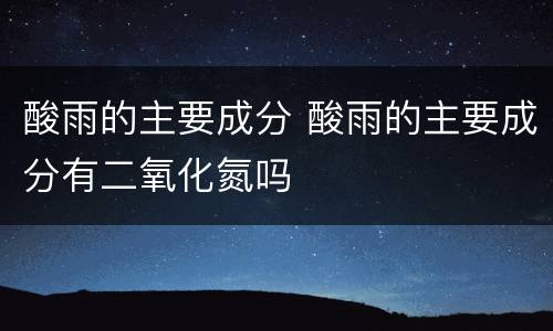酸雨的主要成分 酸雨的主要成分有二氧化氮吗
