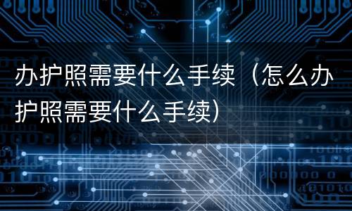 办护照需要什么手续（怎么办护照需要什么手续）
