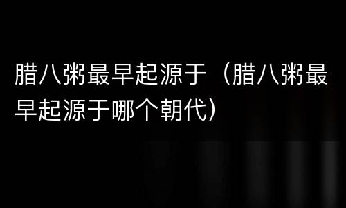 腊八粥最早起源于（腊八粥最早起源于哪个朝代）