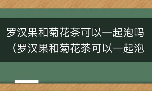 罗汉果和菊花茶可以一起泡吗（罗汉果和菊花茶可以一起泡吗）