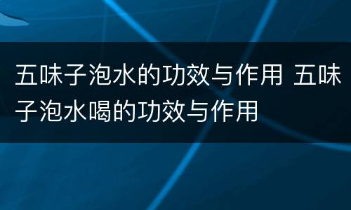 五味子泡水的功效与作用 五味子泡水喝的功效与作用