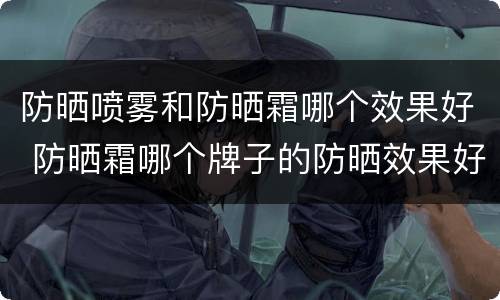 防晒喷雾和防晒霜哪个效果好 防晒霜哪个牌子的防晒效果好
