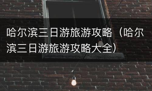 哈尔滨三日游旅游攻略（哈尔滨三日游旅游攻略大全）