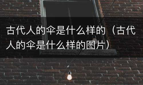 古代人的伞是什么样的（古代人的伞是什么样的图片）