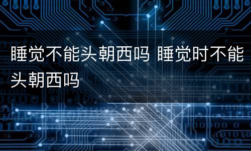 睡觉不能头朝西吗 睡觉时不能头朝西吗