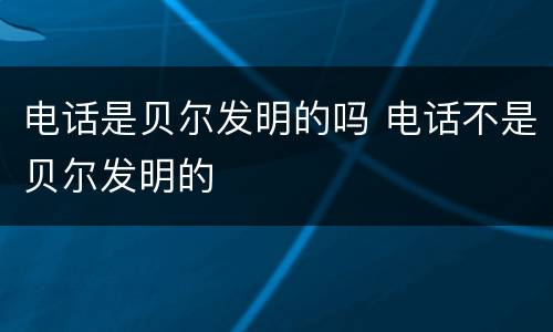 电话是贝尔发明的吗 电话不是贝尔发明的